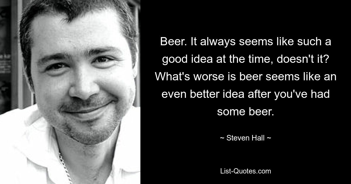 Beer. It always seems like such a good idea at the time, doesn't it? What's worse is beer seems like an even better idea after you've had some beer. — © Steven Hall