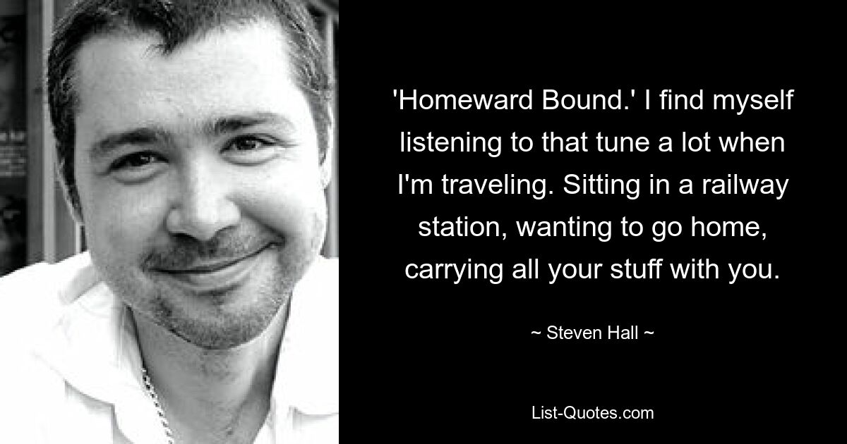 'Homeward Bound.' I find myself listening to that tune a lot when I'm traveling. Sitting in a railway station, wanting to go home, carrying all your stuff with you. — © Steven Hall