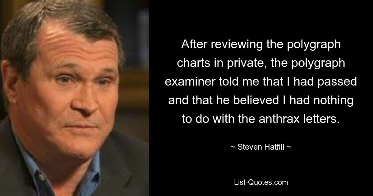 After reviewing the polygraph charts in private, the polygraph examiner told me that I had passed and that he believed I had nothing to do with the anthrax letters. — © Steven Hatfill