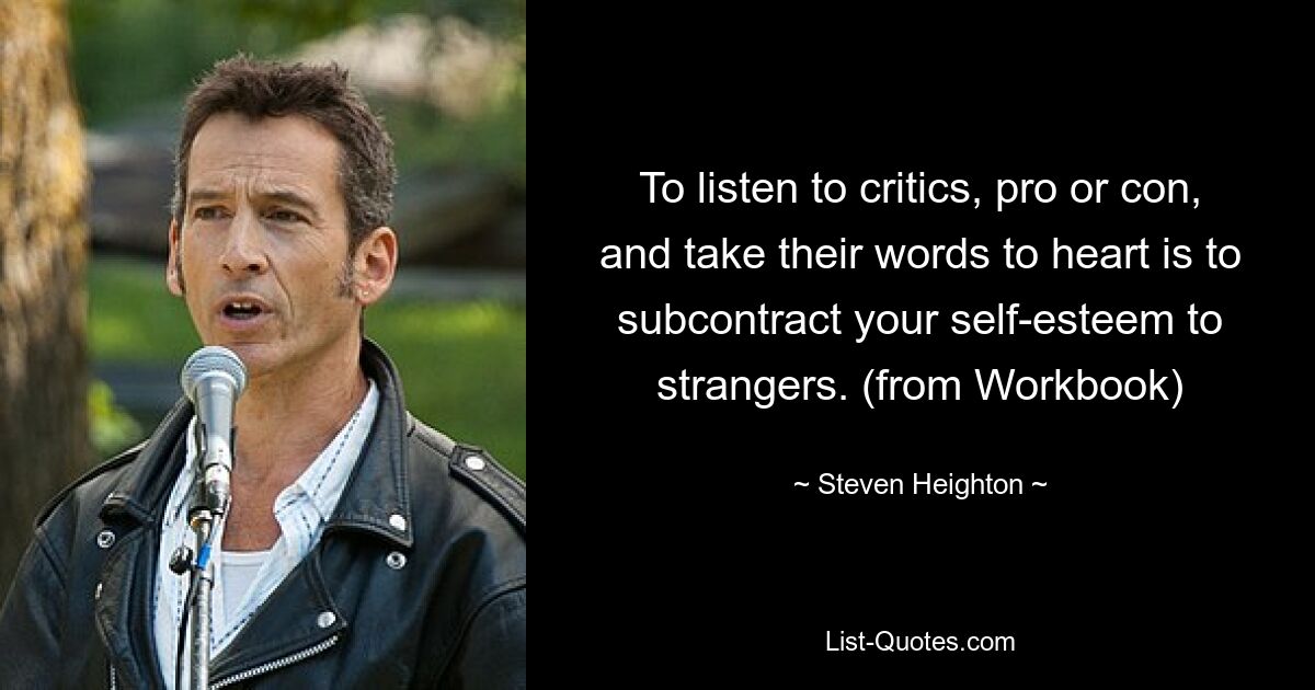 To listen to critics, pro or con, and take their words to heart is to subcontract your self-esteem to strangers. (from Workbook) — © Steven Heighton