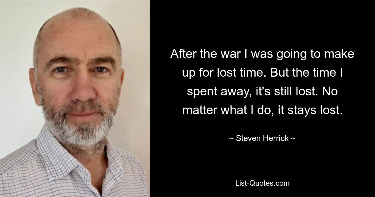 After the war I was going to make up for lost time. But the time I spent away, it's still lost. No matter what I do, it stays lost. — © Steven Herrick