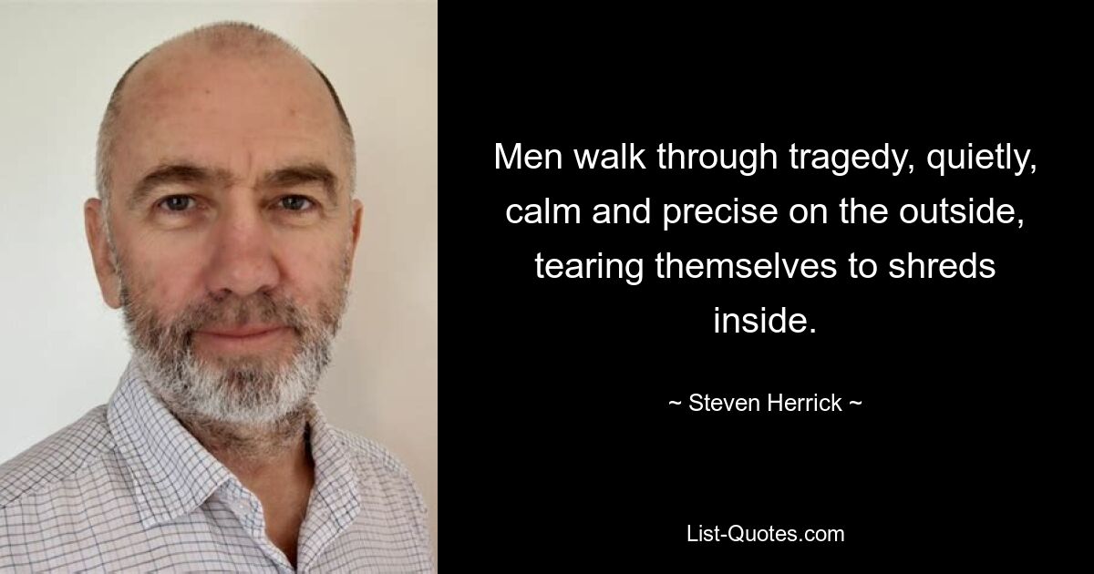 Men walk through tragedy, quietly, calm and precise on the outside, tearing themselves to shreds inside. — © Steven Herrick