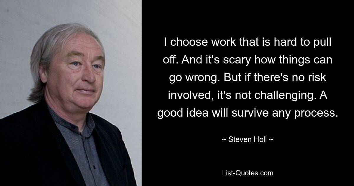 I choose work that is hard to pull off. And it's scary how things can go wrong. But if there's no risk involved, it's not challenging. A good idea will survive any process. — © Steven Holl