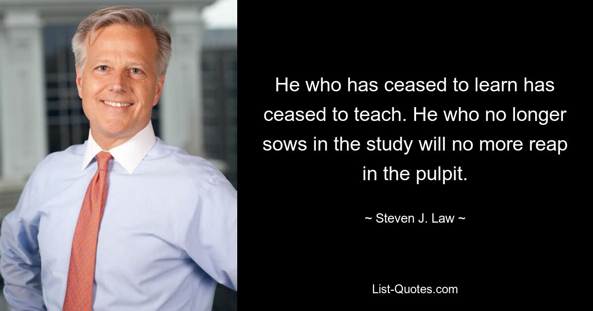 He who has ceased to learn has ceased to teach. He who no longer sows in the study will no more reap in the pulpit. — © Steven J. Law