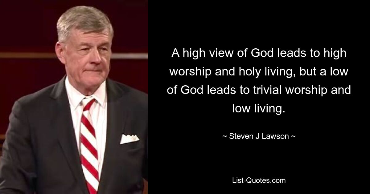 A high view of God leads to high worship and holy living, but a low of God leads to trivial worship and low living. — © Steven J Lawson