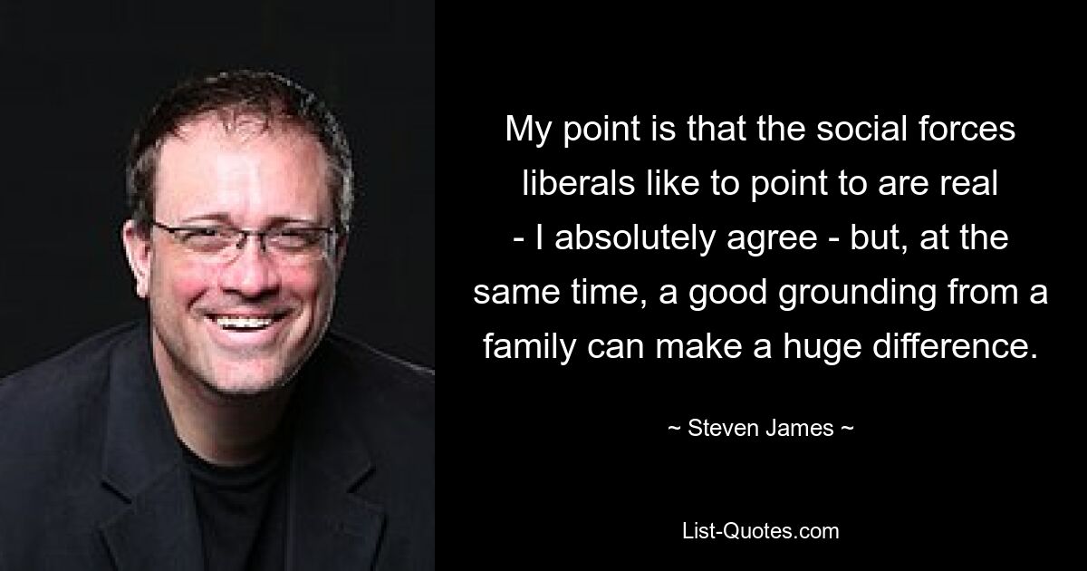 My point is that the social forces liberals like to point to are real - I absolutely agree - but, at the same time, a good grounding from a family can make a huge difference. — © Steven James