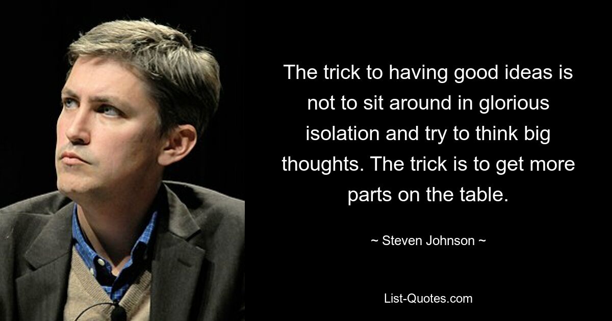 The trick to having good ideas is not to sit around in glorious isolation and try to think big thoughts. The trick is to get more parts on the table. — © Steven Johnson