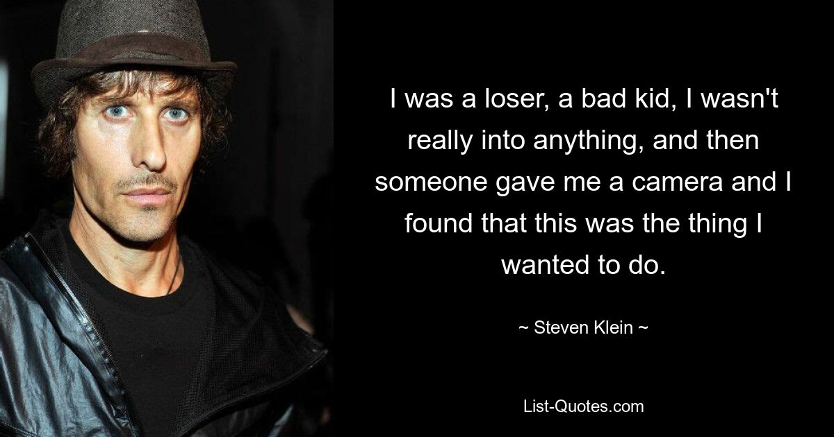 I was a loser, a bad kid, I wasn't really into anything, and then someone gave me a camera and I found that this was the thing I wanted to do. — © Steven Klein