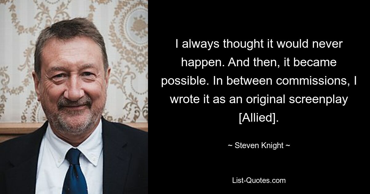 I always thought it would never happen. And then, it became possible. In between commissions, I wrote it as an original screenplay [Allied]. — © Steven Knight