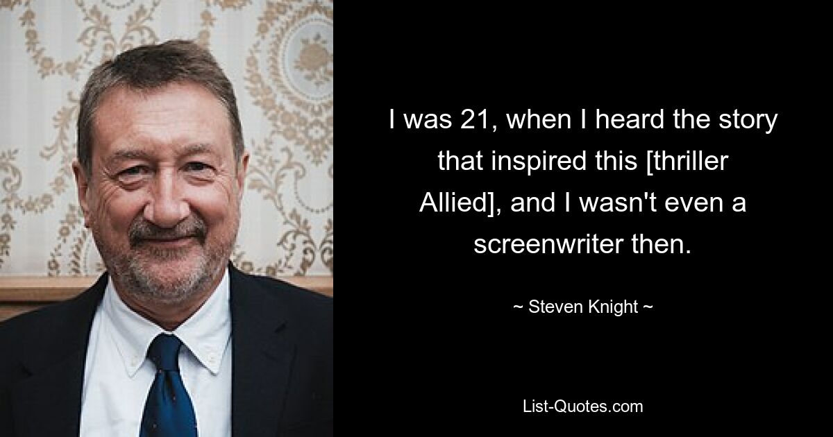 I was 21, when I heard the story that inspired this [thriller Allied], and I wasn't even a screenwriter then. — © Steven Knight