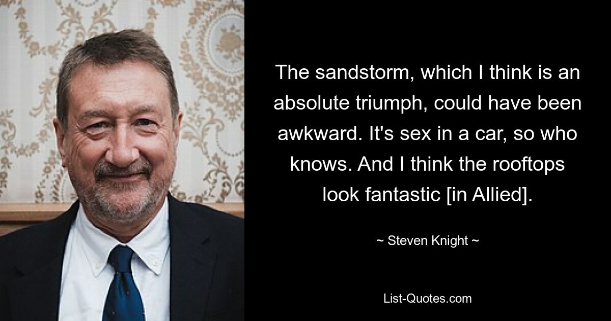 The sandstorm, which I think is an absolute triumph, could have been awkward. It's sex in a car, so who knows. And I think the rooftops look fantastic [in Allied]. — © Steven Knight