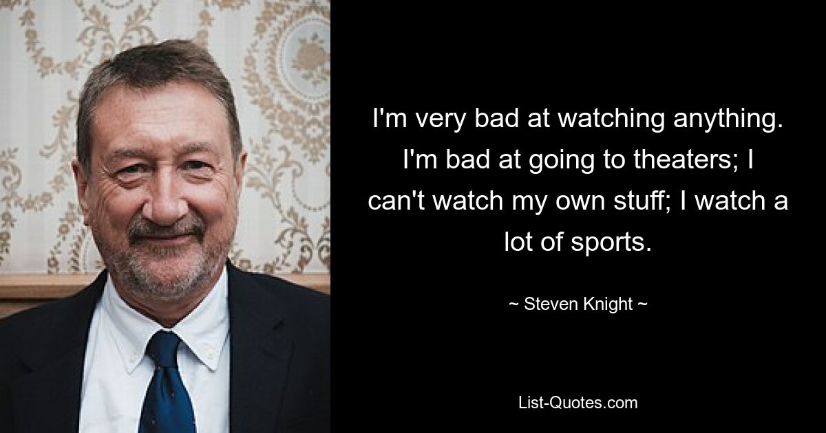 I'm very bad at watching anything. I'm bad at going to theaters; I can't watch my own stuff; I watch a lot of sports. — © Steven Knight