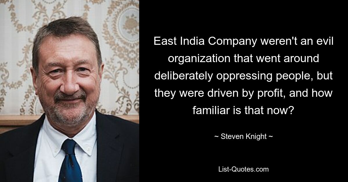 East India Company weren't an evil organization that went around deliberately oppressing people, but they were driven by profit, and how familiar is that now? — © Steven Knight