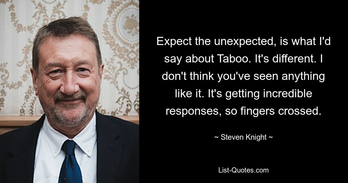 Expect the unexpected, is what I'd say about Taboo. It's different. I don't think you've seen anything like it. It's getting incredible responses, so fingers crossed. — © Steven Knight