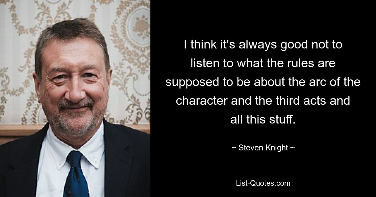 I think it's always good not to listen to what the rules are supposed to be about the arc of the character and the third acts and all this stuff. — © Steven Knight