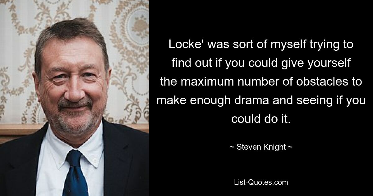 Locke' was sort of myself trying to find out if you could give yourself the maximum number of obstacles to make enough drama and seeing if you could do it. — © Steven Knight