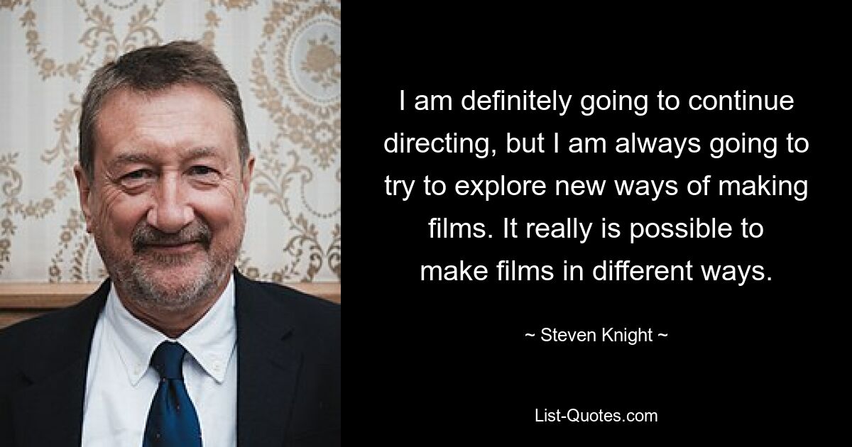 I am definitely going to continue directing, but I am always going to try to explore new ways of making films. It really is possible to make films in different ways. — © Steven Knight