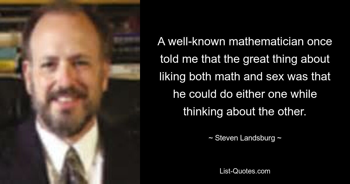 A well-known mathematician once told me that the great thing about liking both math and sex was that he could do either one while thinking about the other. — © Steven Landsburg