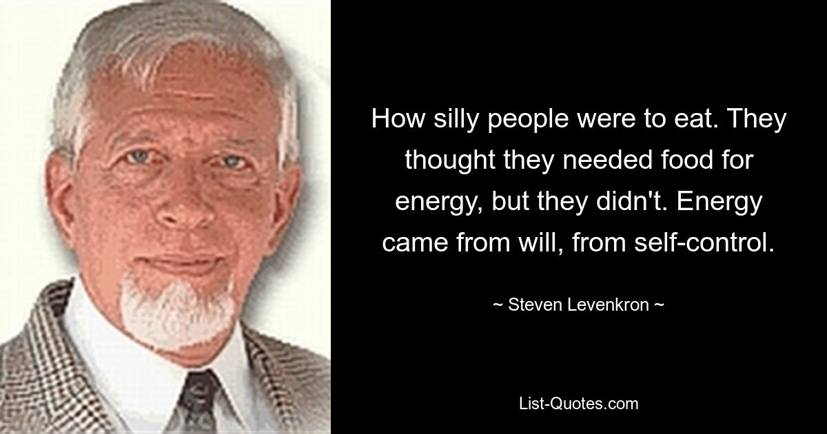 How silly people were to eat. They thought they needed food for energy, but they didn't. Energy came from will, from self-control. — © Steven Levenkron