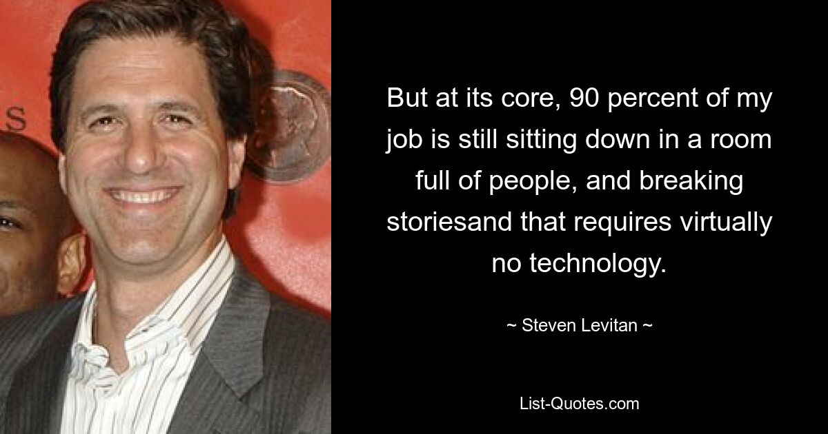 But at its core, 90 percent of my job is still sitting down in a room full of people, and breaking storiesand that requires virtually no technology. — © Steven Levitan