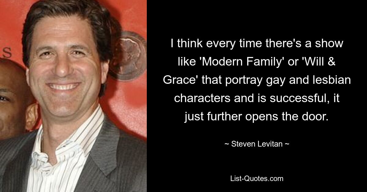 I think every time there's a show like 'Modern Family' or 'Will & Grace' that portray gay and lesbian characters and is successful, it just further opens the door. — © Steven Levitan