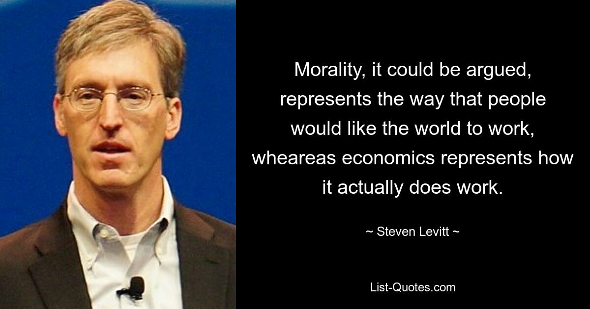 Morality, it could be argued, represents the way that people would like the world to work, wheareas economics represents how it actually does work. — © Steven Levitt