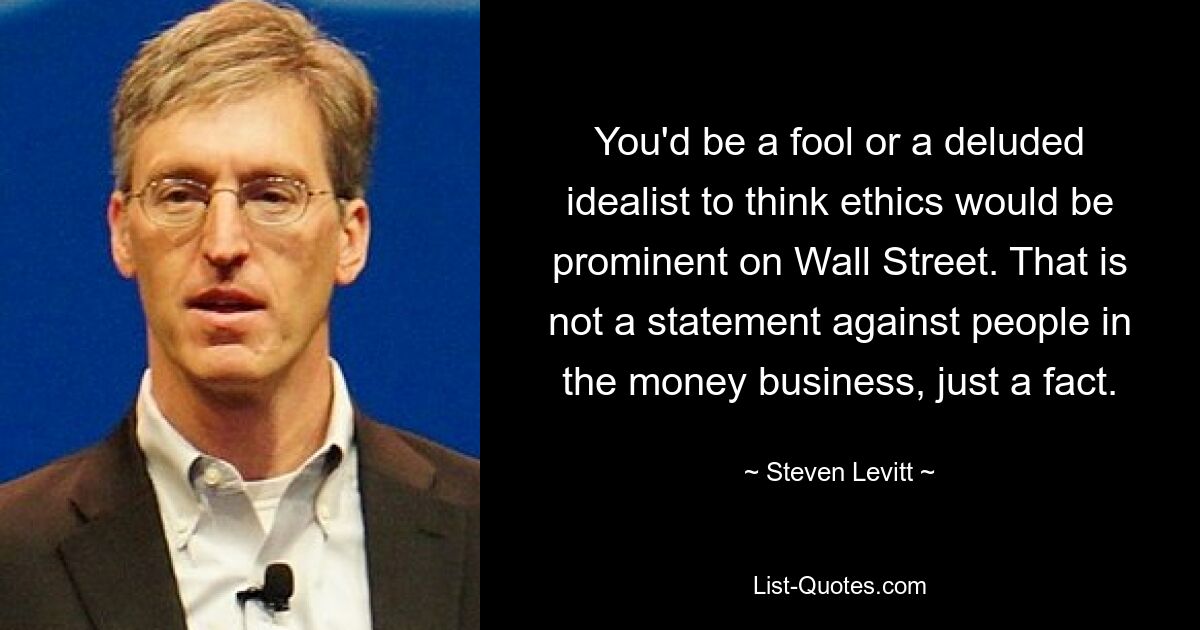 You'd be a fool or a deluded idealist to think ethics would be prominent on Wall Street. That is not a statement against people in the money business, just a fact. — © Steven Levitt