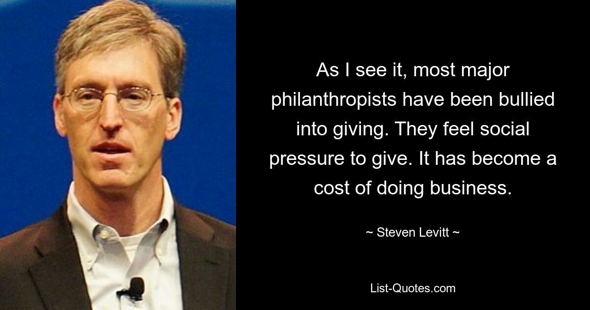 As I see it, most major philanthropists have been bullied into giving. They feel social pressure to give. It has become a cost of doing business. — © Steven Levitt