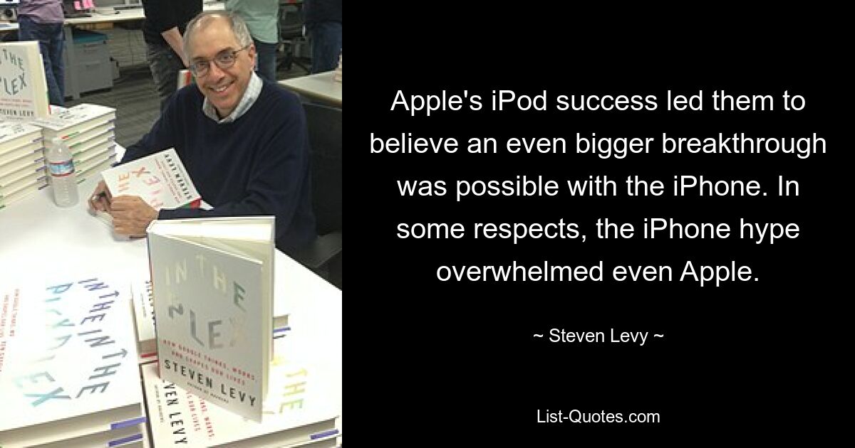 Apple's iPod success led them to believe an even bigger breakthrough was possible with the iPhone. In some respects, the iPhone hype overwhelmed even Apple. — © Steven Levy