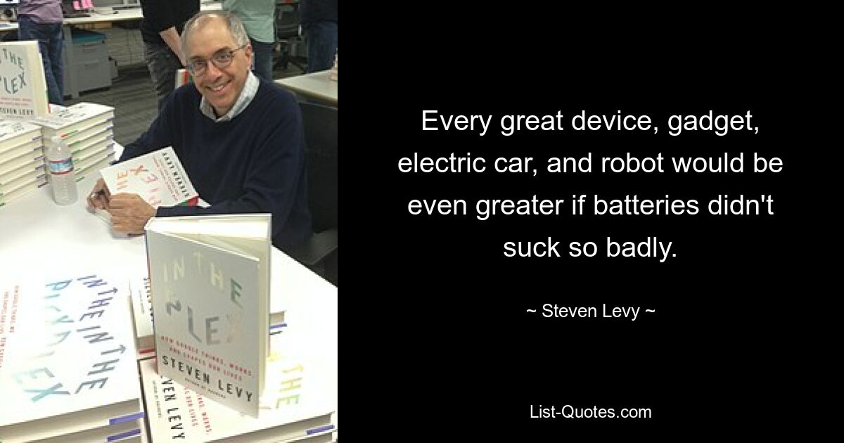 Every great device, gadget, electric car, and robot would be even greater if batteries didn't suck so badly. — © Steven Levy