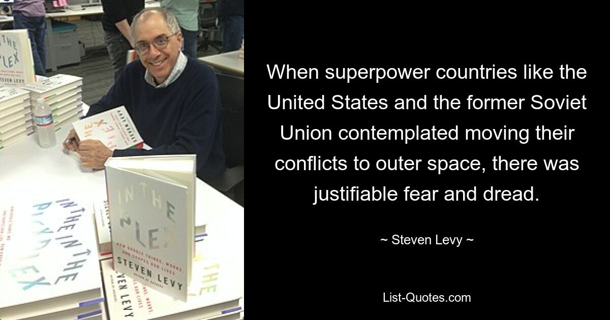 When superpower countries like the United States and the former Soviet Union contemplated moving their conflicts to outer space, there was justifiable fear and dread. — © Steven Levy