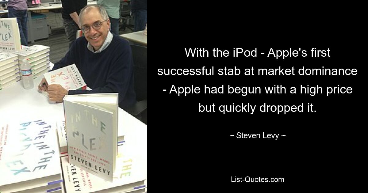 With the iPod - Apple's first successful stab at market dominance - Apple had begun with a high price but quickly dropped it. — © Steven Levy