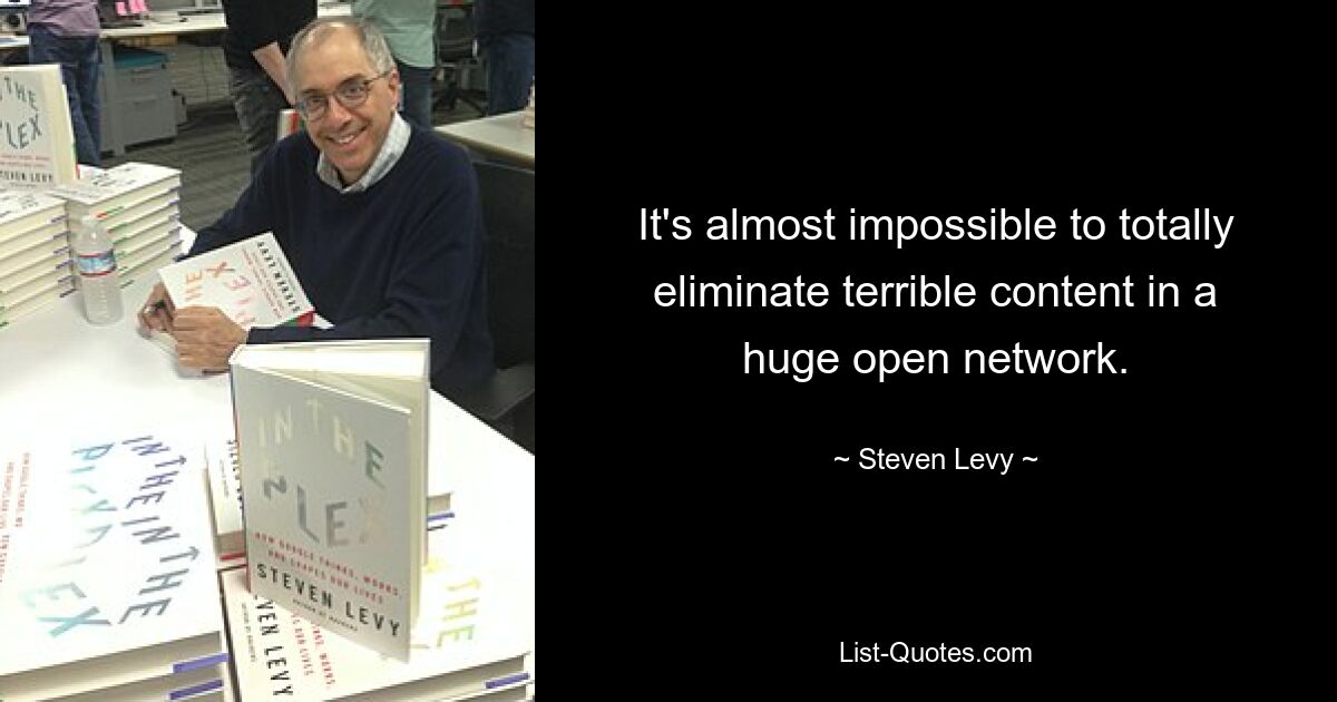 It's almost impossible to totally eliminate terrible content in a huge open network. — © Steven Levy