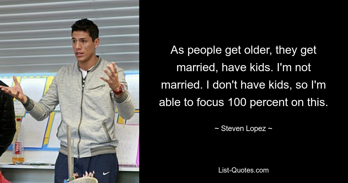 As people get older, they get married, have kids. I'm not married. I don't have kids, so I'm able to focus 100 percent on this. — © Steven Lopez