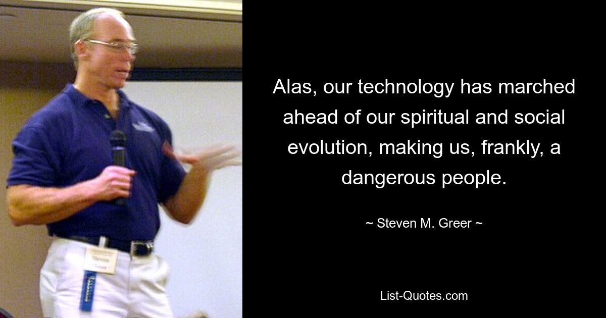 Alas, our technology has marched ahead of our spiritual and social evolution, making us, frankly, a dangerous people. — © Steven M. Greer