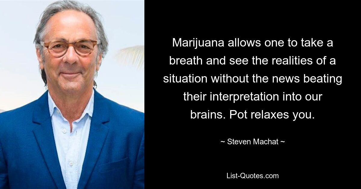 Marijuana allows one to take a breath and see the realities of a situation without the news beating their interpretation into our brains. Pot relaxes you. — © Steven Machat