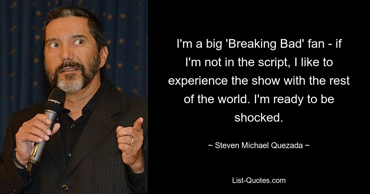 I'm a big 'Breaking Bad' fan - if I'm not in the script, I like to experience the show with the rest of the world. I'm ready to be shocked. — © Steven Michael Quezada