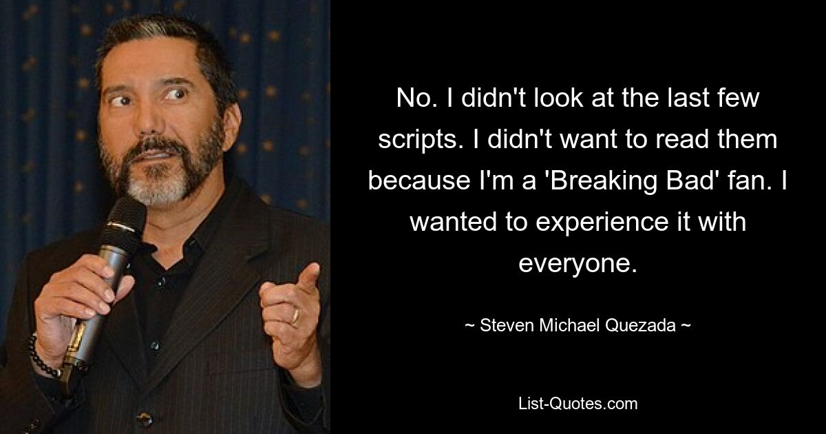 No. I didn't look at the last few scripts. I didn't want to read them because I'm a 'Breaking Bad' fan. I wanted to experience it with everyone. — © Steven Michael Quezada