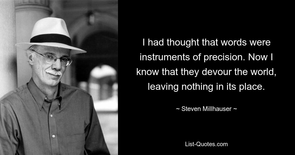 I had thought that words were instruments of precision. Now I know that they devour the world, leaving nothing in its place. — © Steven Millhauser