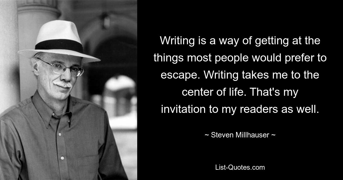 Writing is a way of getting at the things most people would prefer to escape. Writing takes me to the center of life. That's my invitation to my readers as well. — © Steven Millhauser