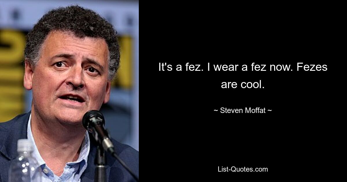 It's a fez. I wear a fez now. Fezes are cool. — © Steven Moffat