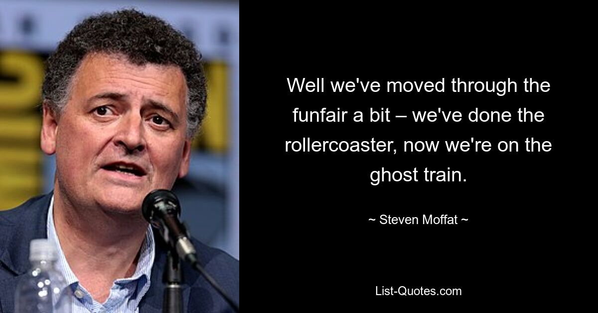 Well we've moved through the funfair a bit – we've done the rollercoaster, now we're on the ghost train. — © Steven Moffat