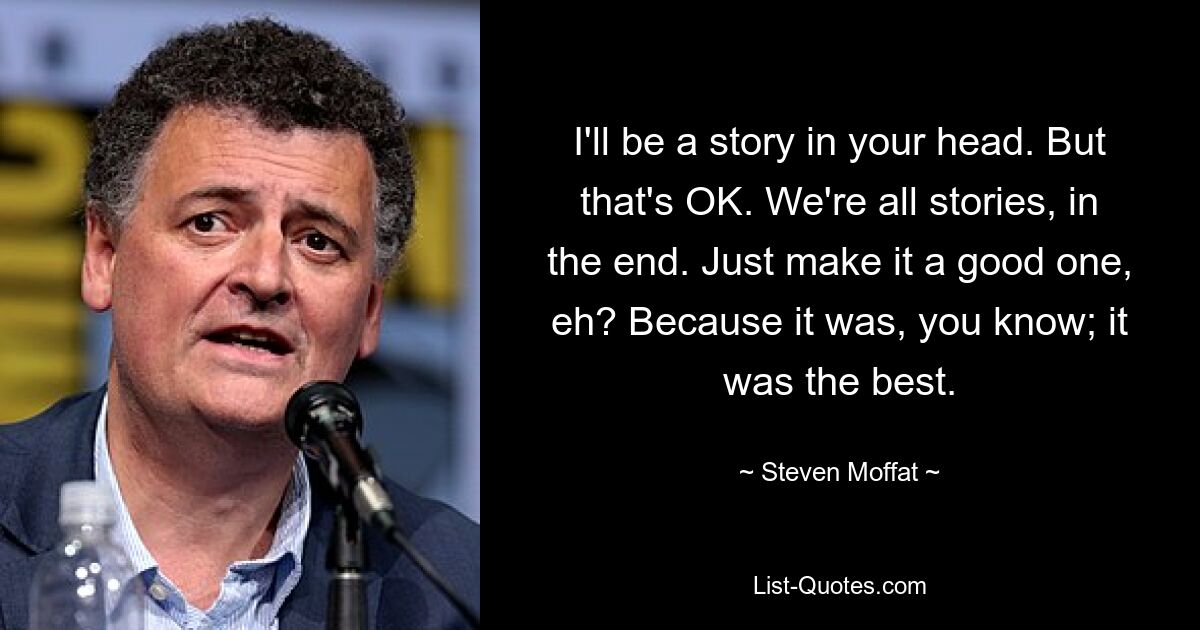 I'll be a story in your head. But that's OK. We're all stories, in the end. Just make it a good one, eh? Because it was, you know; it was the best. — © Steven Moffat