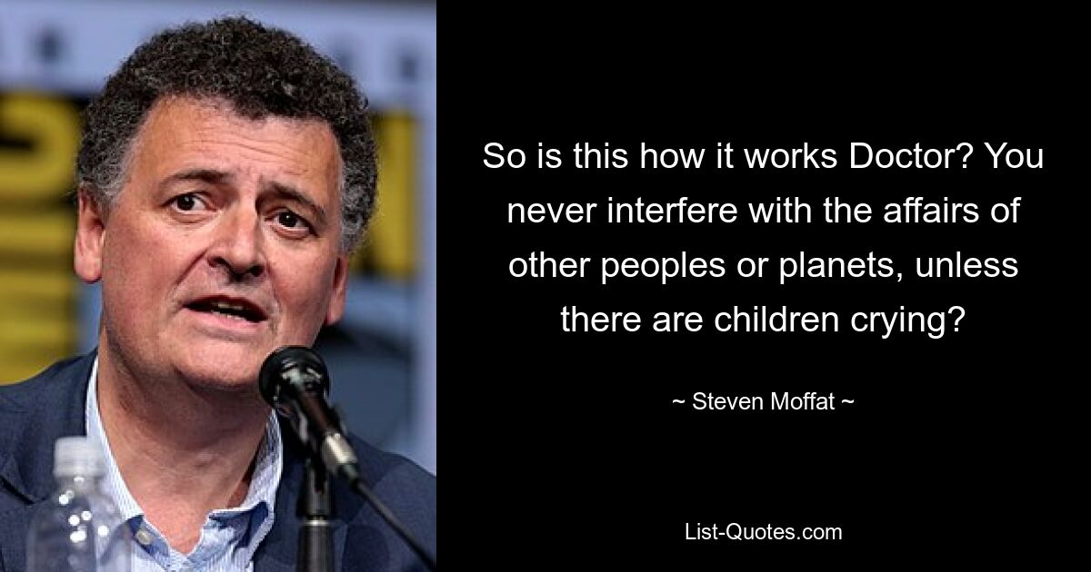 So is this how it works Doctor? You never interfere with the affairs of other peoples or planets, unless there are children crying? — © Steven Moffat