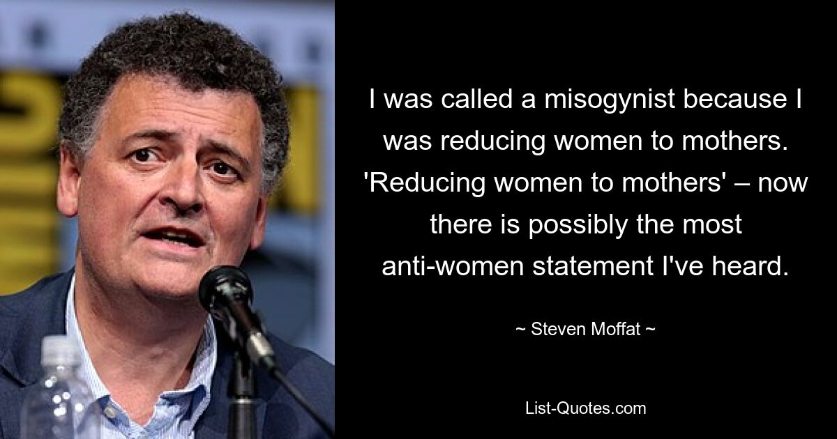 I was called a misogynist because I was reducing women to mothers. 'Reducing women to mothers' – now there is possibly the most anti-women statement I've heard. — © Steven Moffat