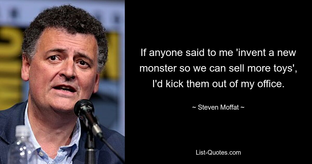 If anyone said to me 'invent a new monster so we can sell more toys', I'd kick them out of my office. — © Steven Moffat