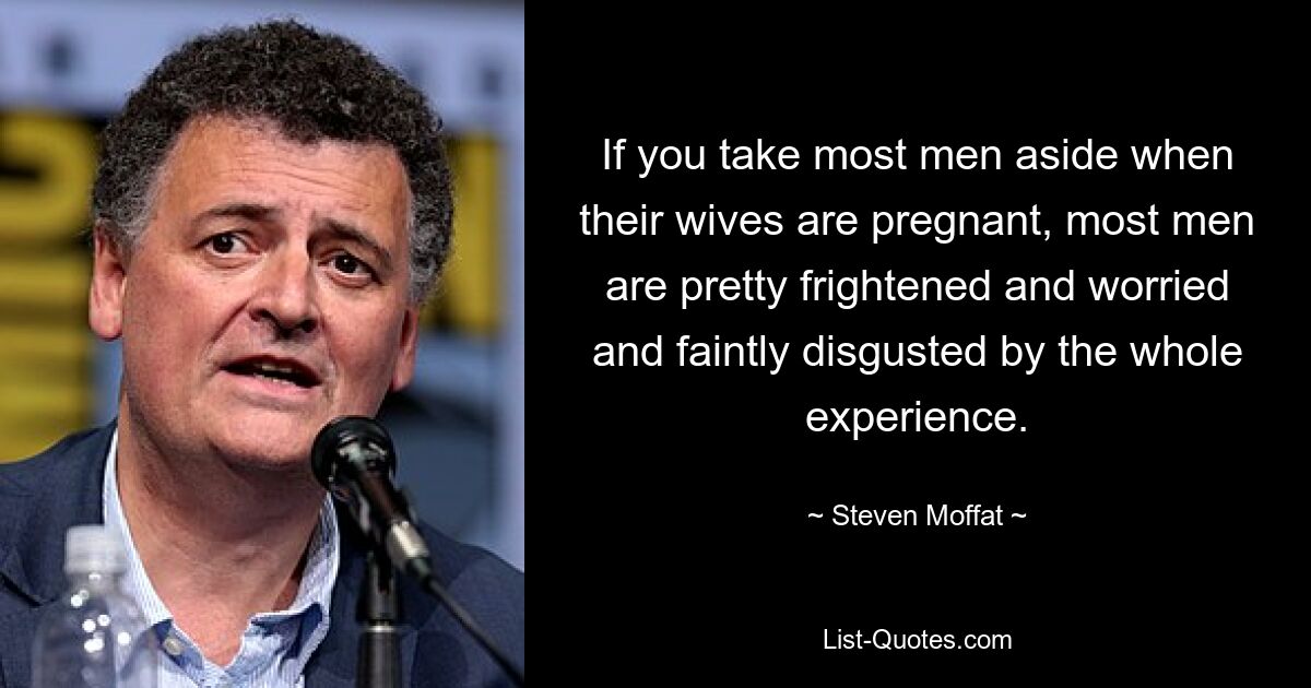 If you take most men aside when their wives are pregnant, most men are pretty frightened and worried and faintly disgusted by the whole experience. — © Steven Moffat