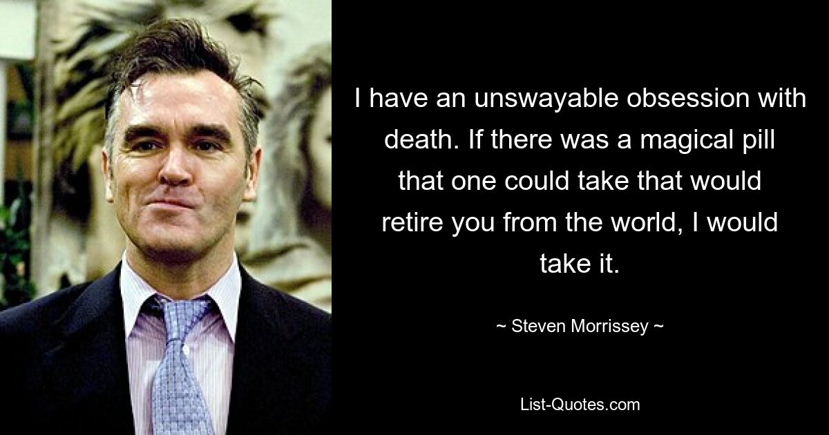 I have an unswayable obsession with death. If there was a magical pill that one could take that would retire you from the world, I would take it. — © Steven Morrissey