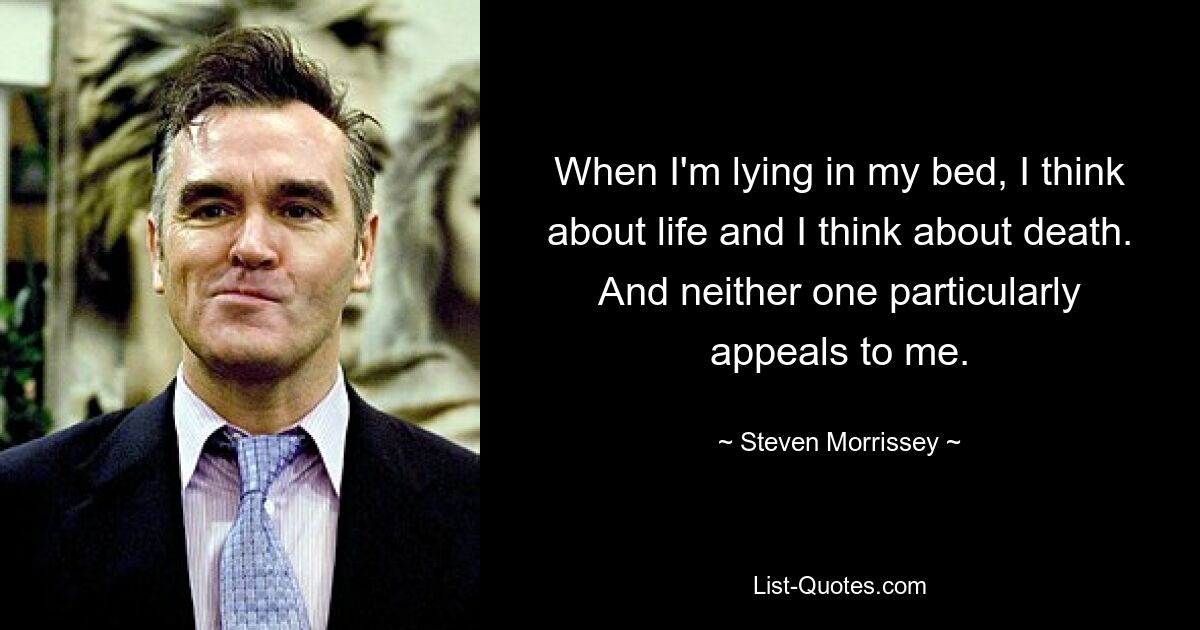 When I'm lying in my bed, I think about life and I think about death.
And neither one particularly appeals to me. — © Steven Morrissey