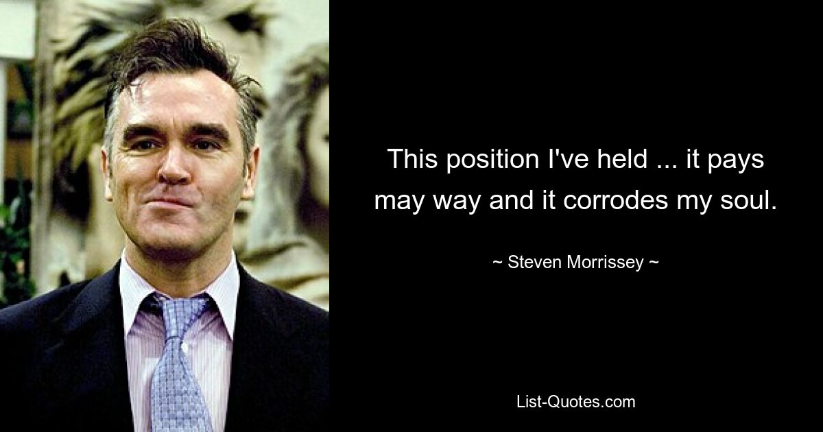 This position I've held ... it pays may way and it corrodes my soul. — © Steven Morrissey